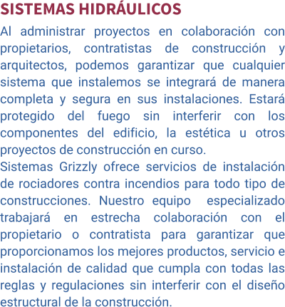 SISTEMAS HIDRÁULICOS Al administrar proyectos en colaboración con propietarios, contratistas de construcción y arquitectos, podemos garantizar que cualquier sistema que instalemos se integrará de manera completa y segura en sus instalaciones. Estará protegido del fuego sin interferir con los componentes del edificio, la estética u otros proyectos de construcción en curso. Sistemas Grizzly ofrece servicios de instalación de rociadores contra incendios para todo tipo de construcciones. Nuestro equipo  especializado trabajará en estrecha colaboración con el propietario o contratista para garantizar que proporcionamos los mejores productos, servicio e instalación de calidad que cumpla con todas las reglas y regulaciones sin interferir con el diseño estructural de la construcción.