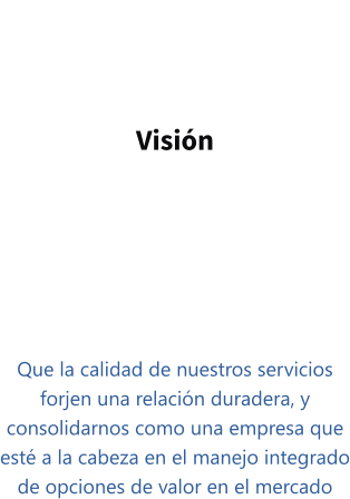 Visión   Que la calidad de nuestros servicios forjen una relación duradera, y consolidarnos como una empresa que esté a la cabeza en el manejo integrado de opciones de valor en el mercado
